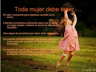 Toda mujer debe tener….
El valor necesario para alejarse cuando no la
aman.
Libertad económica suficiente para irse y rentar
un lugar propio, incluso si nunca lo desea o lo
necesita.
Una etapa de juventud que dejar atrás con gusto.
Un pasado suficientemente rico en experiencias,
como para ser contado al llegar a una edad
avanzada.
La certeza de que seguramente llegará a una edad
avanzada y tener dinero guardado en el banco,
suficiente para no depender de nadie.

 