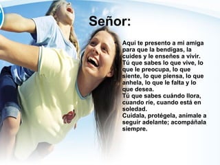 Señor:
•

Aquí te presento a mi amiga
para que la bendigas, la
cuides y le enseñes a vivir.
Tú que sabes lo que vive, lo
que le preocupa, lo que
siente, lo que piensa, lo que
anhela, lo que le falta y lo
que desea.
Tú que sabes cuándo llora,
cuando ríe, cuando está en
soledad.
Cuídala, protégela, anímale a
seguir adelante; acompáñala
siempre.

 