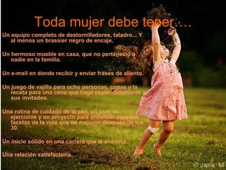 Toda mujer debe tener….
Un equipo completo de destornilladores, taladro... Y
al menos un brassier negro de encaje.
Un hermoso mueble en casa, que no perteneció a
nadie en la familia.
Un e-mail en donde recibir y enviar frases de aliento.
Un juego de vajilla para ocho personas, copas y la
receta para una cena que haga espléndidamente a
sus invitados.
Una rutina de cuidado de la piel, un plan de
ejercicios y un proyecto para enfrentar aquellas
facetas de la vida que no mejoran después de los
30.
Un inicio sólido en una carrera que le encanta.
Una relación satisfactoria.
 