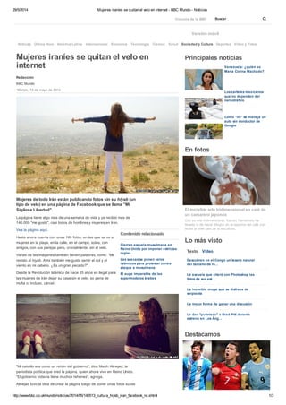 29/5/2014 Mujeres iraníes se quitan el velo en internet - BBC Mundo - Noticias
http://www.bbc.co.uk/mundo/noticias/2014/05/140513_cultura_hiyab_iran_facebook_nc.shtml 1/3
Mujeres de todo Irán están publicando fotos sin su hiyab (un
tipo de velo) en una página de Facebook que se llama "Mi
Sigilosa Libertad".
La página tiene algo más de una semana de vida y ya recibió más de
140.000 "me gusta", casi todos de hombres y mujeres en Irán.
Hasta ahora cuenta con unas 180 fotos, en las que se ve a
mujeres en la playa, en la calle, en el campo, solas, con
amigos, con sus parejas pero, crucialmente, sin el velo.
Varias de las imágenes también tienen palabras, como: "Me
resisto al hiyab. A mí también me gusta sentir el sol y el
viento en mi cabello. ¿Es un gran pecado?".
Desde la Revolución Islámica de hace 35 años es ilegal para
las mujeres de Irán dejar su casa sin el velo, so pena de
multa o, incluso, cárcel.
"Mi cabello era como un rehén del gobierno", dice Masih Alinejad, la
periodista política que creó la página, quien ahora vive en Reino Unido.
"El gobierno todavía tiene muchos rehenes", agrega.
Alinejad tuvo la idea de crear la página luego de poner unas fotos suyas
Versión móvil
Mujeres iraníes se quitan el velo en
internet
Redacción
BBC Mundo
Martes, 13 de mayo de 2014
Contenido relacionado
Cierran escuela musulmana en
Reino Unido por imponer estrictas
reglas
Las suecas se ponen velos
islámicos para protestar contra
ataque a musulmana
El auge imparable de las
supermodelos árabes
Vea la página aquí.
Principales noticias
Venezuela: ¿quién es
María Corina Machado?
Los carteles mexicanos
que no dependen del
narcotráfico
Cómo "no" se maneja un
auto sin conductor de
Google
En fotos
Con su arte tridimensional, Kazuki Yamamoto ha
llevado lo de hacer dibujos en la espuma del café con
leche al nivel casi de la escultura.
El increíble arte tridimensional en café de
un camarero japonés
Lo más visto
Descubren en el Congo un tesoro natural
del tamaño de In...
La escuela que alteró con Photoshop las
fotos de sus est...
La increíble oruga que se disfraza de
serpiente
La mejor forma de ganar una discusión
Le dan "puñetazo" a Brad Pitt durante
estreno en Los Áng...
Destacamos
Noticias Última Hora América Latina Internacional Economía Tecnología Ciencia Salud Deportes Video y Fotos
Vínculos de la BBC Buscar
Texto Video
Sociedad y Cultura
 