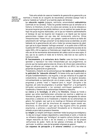 Todo este estado de cosas se transmite de generación en generación y se
Aspectos
                 mantiene a través de un conjunto de mecanismos culturales (aunque todo lo
culturales del
patriarcado
                 anterior también es "cultural" en el sentido amplio del término):
                 • La educación reglada (colegios, institutos, universidades) androcéntrica
                    (centrada en los varones). Todos los grandes nombres que se estudian en la
                    historia, la literatura, el arte y la ciencia son varones; no se da relevancia a
                    las pocas mujeres que han podido destacar y no se explican las causas de que
                    haya tan pocas mujeres destacadas, con lo que se transmite subliminalmente
                    el mensaje de que las mujeres son incapaces y se impide que las nuevas
                    generaciones rompan con esa idea del inconsciente colectivo. Otras
                    interpretaciones "tienen truco"; por ejemplo: cuando en historia se habla del
                    advenimiento del "sufragio universal" en las democracias occidentales, se está
                    hablando de la generalización del voto a todos los varones mayores de edad;
                    ¿por qué se le sigue llamando "sufragio universal", si no podía votar el 50% de
                    la población? Otro ejemplo: cuando se estudian los movimientos sociales de los
                    siglos XIX y XX no aparece el feminismo por ningún lado, como si no hubiera
                    sido uno de los movimientos determinantes del cambio social en esos siglos. O
                    sea, que no se cuenta el revés de la historia, más bien se nos cuenta la
                    historia al revés.
                 • El funcionamiento y la estructura de la familia: como los hijos tienden a
                    aprender y reproducir los roles interpretados por sus progenitores, es
                    preciso que las nuevas generaciones de chicas y de chicos sean conscientes y
                    hagan un esfuerzo por romper con ello; como ésto es difícil, los roles se
                    perpetúan de generación en generación.
                 • Transmisión y fomento de los estereotipos por los medios de comunicación y
                    la publicidad (la “educación informal”). Ya hemos dicho que la publicidad va
                    dirigida fundamentalmente a las mujeres, a las que refuerza en su papel de
                    consumidoras, encargadas del trabajo doméstico y de objetos sexuales,
                    retroalimentando su insatisfacción con el propio cuerpo. Toda una nube de
                    programas y prensa "rosa" o "especial para ti, mujer" (dirigidos a las
                    mujeres), así como los programas y la prensa "deportiva", y la pornografía
                    (dirigidos exclusivamente a los varones) contribuyen igualmente a la
                    transmisión y fomento de los estereotipos femenino y masculino.
                 • La ciencia y la tecnología, el arte y la literatura. Aunque se tiende a
                    pensar que estas manifestaciones culturales son neutras o asépticas en
                    términos de género, la verdad es que también están impregnadas de valores
                    masculinos y colaboran en la transmisión y fomento de los estereotipos de
                    género. Por ejemplo: ¿por qué no se investiga en fármacos anticonceptivos
                    masculinos? O ¿por qué los directores de orquesta siguen siendo eso,
                    directores, no directoras?; ¿por qué no hay mujeres entre los grandes
                    arquitectos, o pintores o escultores? Únicamente en la literatura se va
                    notando un poco más la presencia femenina.
                 • La religión. La religión contribuye a mantener todos los prejuicios misóginos y
                     la idea de la mujer siempre dependiente y subordinada al varón, a través de
                     su influencia digamos que "mitológica" en nuestra cultura (incluso con una
                     imagen masculina de Dios o de los dioses) y a través de las propias
                     estructuras de poder, tanto de las iglesias cristianas, en España, en
                     particular, la católica, como de las grandes religiones en general.
                 • Los esquemas de percepción y el universo simbólico. La antropología y
                    sociología actuales están de acuerdo en que vemos el mundo a través de una
                    serie de “categorías” conceptuales y esquemas de percepción que nos sirven
                    para estructurar la realidad. Igualmente el universo simbólico (las            10
                    asociaciones que hacemos de determinadas imágenes, palabras y conceptos)
                    determina nuestra percepción y comprensión de lo que nos rodea. Pues bien,
 