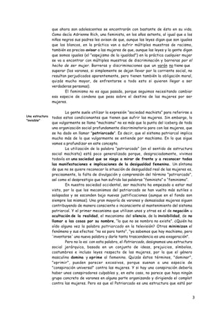 que ahora son adolescentes se encontrarán con bastante de ésto en su vida.
                 Como decía Adrienne Rich, una feminista, en los años setenta, al igual que a los
                 niños negros sus padres les avisan de que, aunque las leyes digan que son iguales
                 que los blancos, en la práctica van a sufrir múltiples muestras de racismo,
                 también es preciso avisar a las mujeres de que, aunque las leyes y la gente digan
                 que somos iguales (el "espejismo de la igualdad") en la práctica cualquier mujer
                 se va a encontrar con múltiples muestras de discriminación y barreras por el
                 hecho de ser mujer. Barreras y discriminaciones que un varón no tiene que
                 superar (los varones, si simplemente se dejan llevar por la corriente social, no
                 resultan perjudicados aparentemente, pero tienen también la obligación moral,
                 quizás mucho mayor, de enfrentarse a todo esto si quieren llegar a ser
                 verdaderas personas).
                         El feminismo no es agua pasada, porque seguimos necesitando cambiar
                 esa especie de condena que pesa sobre el destino de las mujeres por ser
                 mujeres.

                         La gente suele utilizar la expresión “sociedad machista” para referirse a
Una estructura
                 todos estos condicionantes que tienen que sufrir las mujeres. Sin embargo, lo
"invisible"
                 que vulgarmente se llama "machismo" no es más que la punta del iceberg de toda
                 una organización social profundamente discriminatoria para con las mujeres, que
                 se ha dado en llamar "patriarcado". Es decir, que el sistema patriarcal implica
                 mucho más de lo que vulgarmente se entiende por machismo. En lo que sigue
                 vamos a profundizar en este concepto.
                         La utilización de la palabra “patriarcado” (en el sentido de estructura
                 social machista) está poco generalizada porque, desgraciadamente, vivimos
                 todavía en una sociedad que se niega a mirar de frente y a reconocer todas
                 las manifestaciones e implicaciones de la desigualdad femenina. Un síntoma
                 de que no se quiere reconocer la situación de desigualdad real de las mujeres es,
                 precisamente, la falta de divulgación y comprensión del término "patriarcado",
                 así como el desprestigio que han sufrido las palabras “feminista” o “feminismo”.
                         En nuestra sociedad occidental, ser machista ha empezado a estar mal
                 visto, por lo que los mecanismos del patriarcado se han vuelto más sutiles o
                 solapados y se esconden bajo nuevas justificaciones (aunque en el fondo son
                 siempre las mismas). Una gran mayoría de varones y demasiadas mujeres siguen
                 contribuyendo de manera consciente o inconsciente al mantenimiento del sistema
                 patriarcal. Y el primer mecanismo que utilizan unos y otras es el de negación u
                 ocultación de la realidad, el mecanismo del silencio, de la invisibilidad, de no
                 llamar a las cosas por su nombre, “lo que no se nombra no existe”. ¿Quién ha
                 oído alguna vez la palabra patriarcado en la televisión? Otros minimizan el
                 fenómeno y sus efectos: "no es para tanto", "ya sabemos que hay machismo, pero
                 'inventarse' una nueva palabra y darle tanta trascendencia es una exageración".
                         Pero no lo es: con esta palabra, el Patriarcado, designamos una estructura
                 social jerárquica, basada en un conjunto de ideas, prejuicios, símbolos,
                 costumbres e incluso leyes respecto de las mujeres, por la que el género
                 masculino domina y oprime al femenino. Quizás éstos términos, "dominar",
                 "oprimir", pueden parecer excesivos, porque suenan a una especie de
                 "conspiración universal" contra las mujeres. Y si hay una conspiración debería
                 haber unos conspiradores culpables y, en este caso, no parece que haya ningún
                 grupo concreto de varones en alguna parte organizando y dirigiendo el complot
                 contra las mujeres. Pero es que el Patriarcado es una estructura que está por
                 encima de las personas, aunque cada persona (varón o mujer) pone su granito de
                 arena, mayor o menor, para que dicha estructura se mantenga.
                                                                                                      3
 