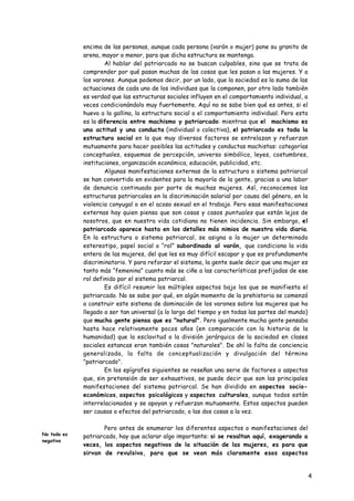 encima de las personas, aunque cada persona (varón o mujer) pone su granito de
             arena, mayor o menor, para que dicha estructura se mantenga.
                     Al hablar del patriarcado no se buscan culpables, sino que se trata de
             comprender por qué pasan muchas de las cosas que les pasan a las mujeres. Y a
             los varones. Aunque podemos decir, por un lado, que la sociedad es la suma de las
             actuaciones de cada uno de los individuos que la componen, por otro lado también
             es verdad que las estructuras sociales influyen en el comportamiento individual, a
             veces condicionándolo muy fuertemente. Aquí no se sabe bien qué es antes, si el
             huevo o la gallina, la estructura social o el comportamiento individual. Pero esta
             es la diferencia entre machismo y patriarcado: mientras que el machismo es
             una actitud y una conducta (individual o colectiva), el patriarcado es toda la
             estructura social en la que muy diversos factores se entrelazan y refuerzan
             mutuamente para hacer posibles las actitudes y conductas machistas: categorías
             conceptuales, esquemas de percepción, universo simbólico, leyes, costumbres,
             instituciones, organización económica, educación, publicidad, etc.
                     Algunas manifestaciones externas de la estructura o sistema patriarcal
             se han convertido en evidentes para la mayoría de la gente, gracias a una labor
             de denuncia continuada por parte de muchas mujeres. Así, reconocemos las
             estructuras patriarcales en la discriminación salarial por causa del género, en la
             violencia conyugal o en el acoso sexual en el trabajo. Pero esas manifestaciones
             externas hay quien piensa que son cosas y casos puntuales que están lejos de
             nosotros, que en nuestra vida cotidiana no tienen incidencia. Sin embargo, el
             patriarcado aparece hasta en los detalles más nimios de nuestra vida diaria.
             En la estructura o sistema patriarcal, se asigna a la mujer un determinado
             estereotipo, papel social o “rol” subordinado al varón, que condiciona la vida
             entera de las mujeres, del que les es muy difícil escapar y que es profundamente
             discriminatorio. Y para reforzar el sistema, la gente suele decir que una mujer es
             tanto más “femenina” cuanto más se ciñe a las características prefijadas de ese
             rol definido por el sistema patriarcal.
                     Es difícil resumir los múltiples aspectos bajo los que se manifiesta el
             patriarcado. No se sabe por qué, en algún momento de la prehistoria se comenzó
             a construir este sistema de dominación de los varones sobre las mujeres que ha
             llegado a ser tan universal (a lo largo del tiempo y en todas las partes del mundo)
             que mucha gente piensa que es "natural". Pero igualmente mucha gente pensaba
             hasta hace relativamente pocos años (en comparación con la historia de la
             humanidad) que la esclavitud o la división jerárquica de la sociedad en clases
             sociales estancas eran también cosas "naturales". De ahí la falta de conciencia
             generalizada, la falta de conceptualización y divulgación del término
             "patriarcado".
                     En los epígrafes siguientes se reseñan una serie de factores o aspectos
             que, sin pretensión de ser exhaustivos, se puede decir que son las principales
             manifestaciones del sistema patriarcal. Se han dividido en aspectos socio-
             económicos, aspectos psicológicos y aspectos culturales, aunque todos están
             interrelacionados y se apoyan y refuerzan mutuamente. Estos aspectos pueden
             ser causas o efectos del patriarcado, o las dos cosas a la vez.

                     Pero antes de enumerar los diferentes aspectos o manifestaciones del
No todo es   patriarcado, hay que aclarar algo importante: si se resaltan aquí, exagerando a
negativo
             veces, los aspectos negativos de la situación de las mujeres, es para que
             sirvan de revulsivo, para que se vean más claramente esos aspectos
             negativos y para que, de esa forma, sea más fácil descubrirlos en la vida
             diaria y enfrentarse a ellos. No se puede ser absolutamente pesimista respecto
             de la vida y situación actual de las mujeres: afortunadamente poco a poco se va 4
             mejorando en bastantes aspectos, aunque no tantos como se piensa vulgarmente.
 