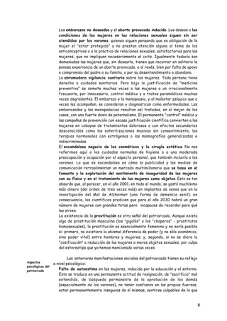 •   Los embarazos no deseados y el aborto provocado inducido. Los deseos o las
                       condiciones de las mujeres en las relaciones sexuales siguen sin ser
                       atendidas por los varones, quienes siguen pensando que es obligación de la
                       mujer el "estar protegida" y no prestan atención alguna al tema de los
                       anticonceptivos o a la práctica de relaciones sexuales, satisfactorias para las
                       mujeres, que no impliquen necesariamente el coito. Igualmente todavía son
                       demasiadas las mujeres que, sin desearlo, tienen que recorrer en solitario la
                       penosa experiencia de un aborto provocado, o al revés, bien por falta de apoyo
                       o compromiso del padre o su familia, o por su desentendimiento o abandono.
                   •   La abrumadora vigilancia sanitaria sobre las mujeres. Toda persona tiene
                       derecho a cuidados sanitarios. Pero bajo la justificación de "medicina
                       preventiva" se somete muchas veces a las mujeres a un irracionalmente
                       frecuente, por innecesario, control médico y a tratos paramédicos muchas
                       veces degradantes. El embarazo y la menopausia, y el malestar psíquico que a
                       veces les acompañan, se consideran y diagnostican como enfermedades. Las
                       embarazadas y las menopaúsicas resultan así tratadas, en el mejor de los
                       casos, con una fuerte dosis de paternalismo. El permanente "control" médico y
                       las campañas de prevención con escasa justificación científica convierten a las
                       mujeres en cobayas de tratamientos dolorosos o con efectos secundarios
                       desconocidos como las esterilizaciones masivas sin consentimiento, las
                       terapias hormonales con estrógenos o las mamografías generalizadas e
                       indiscriminadas.
                   •   El escandaloso negocio de los cosméticos y la cirugía estética. No nos
                       referimos aquí a los cuidados normales de higiene o a una moderada
                       preocupación y ocupación por el aspecto personal, que también incluiría a los
                       varones. Lo que es escandaloso es cómo la publicidad y los medios de
                       comunicación retroalimentan un mercado multimillonario que se basa en el
                       fomento y la explotación del sentimiento de inseguridad de las mujeres
                       con su físico y en el tratamiento de las mujeres como objetos. Esto es tan
                       absurdo que, al parecer, en el año 2001, en todo el mundo, se gastó muchísimo
                       más dinero (del orden de tres veces más) en implantes de senos que en la
                       investigación del Mal de Alzheimer (una forma de demencia senil): en
                       consecuencia, los científicos predicen que para el año 2030 habrá un gran
                       número de mujeres con grandes tetas pero incapaces de recordar para qué
                       les sirven.
                   •   La existencia de la prostitución es otra señal del patriarcado. Aunque exista
                       algo de prostitución masculina (los "gigolós" o los "chaperos" - prostitutos
                       homosexuales), la prostitución es esencialmente femenina y no sería posible
                       si: primero, no existiera la abismal diferencia de poder (y no sólo económico,
                       sino poder vital) entre hombres y mujeres; y, segundo, si no se diera la
                       "cosificación" o reducción de las mujeres a meros objetos sexuales, por culpa
                       del estereotipo que ya hemos mencionado varias veces.

                            Las anteriores manifestaciones sociales del patriarcado tienen su reflejo
Aspectos           a nivel psicológico:
psicológicos del
patriarcado
                   • Falta de autoestima en las mujeres, inducida por la educación y el entorno.
                      Esto se traduce en una permanente actitud de resignación, de "sacrificio" mal
                      entendido, de búsqueda permanente de la aprobación de los demás
                      (especialmente de los varones), no tener confianza en las propias fuerzas,
                      estar permanentemente inseguras de sí mismas, sentirse culpables de lo que
                      les pase a otros, etc.

                                                                                                         8
 