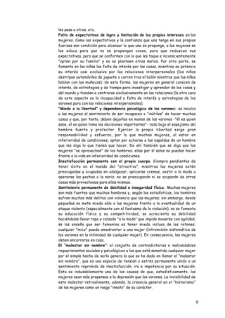 les pase a otros, etc.
•   Falta de expectativas de logro y limitación de los propios intereses en las
    mujeres. Como las expectativas y la confianza que una tenga en sus propias
    fuerzas son condición para alcanzar lo que una se proponga, a las mujeres se
    las educa para que no se propongan cosas, para que reduzcan sus
    expectativas, para que se conformen con lo que les toque e inconscientemente
    "opten por su familia" y no se planteen otras metas. Por otra parte, se
    fomenta en las niñas las falta de interés por las cosas, mientras se potencia
    su interés casi exclusivo por las relaciones interpersonales (los niños
    destripan automóviles de juguete o corren tras el balón mientras que las niñas
    hablan con las muñecas): de esta forma, las mujeres en general carecen de
    interés, de estrategias y de tiempo para investigar y aprender de las cosas y
    del mundo y tienden a centrarse exclusivamente en las relaciones (la otra cara
    de este aspecto es la incapacidad y falta de interés y estrategias de los
    varones para con las relaciones interpersonales).
•   "Miedo a la libertad" y dependencia psicológica de los varones: se inculca
    a las mujeres el sentimiento de ser incapaces o "inútiles" de hacer muchas
    cosas y que, por tanto, deben dejarlas en manos de los varones -"él es quien
    sabe, él es quien toma las decisiones importantes"- todo bajo el espejismo del
    hombre fuerte y protector. Ejercer la propia libertad exige gran
    responsabilidad y esfuerzo, por lo que muchas mujeres, al estar en
    inferioridad de condiciones, optan por echarse a las espaldas de un hombre
    que les diga lo que tienen que hacer. De ahí también que se diga que las
    mujeres "se aprovechan" de los hombres: ellas por sí solas no pueden hacer
    frente a la vida en inferioridad de condiciones.
•   Insatisfacción permanente con el propio cuerpo. Siempre pendientes de
    tener éxito en el mundo del "atractivo", mientras las mujeres estén
    preocupadas y ocupadas en adelgazar, aplicarse cremas, vestir a la moda u
    operarse los pechos o la nariz, no se preocuparán ni se ocuparán de otras
    cosas más provechosas para ellas mismas.
•   Sentimiento permanente de debilidad e inseguridad física. Muchas mujeres
    son más fuertes que muchos hombres y, según las estadísticas, los hombres
    sufren muchos más delitos con violencia que las mujeres; sin embargo, desde
    pequeñas se mete miedo sólo a las mujeres frente a la eventualidad de un
    ataque violento (especialmente con el fantasma de la violación), no se fomenta
    su educación física y su competitividad, se acrecienta su debilidad
    haciéndolas llevar ropa y calzado "a la moda" que impide moverse con agilidad,
    se las enseña que ser femenina es tener miedo incluso de los ratones,
    cualquier "mico" puede amedrentar a una mujer (intromisión sistemática de
    los varones en la intimidad de cualquier mujer). En consecuencia, las mujeres
    deben encerrarse en casa.
•   El “malestar sin nombre”: el conjunto de contradictorios e inalcanzables
    requerimientos sociales y psicológicos a los que está sometida cualquier mujer
    por el simple hecho de serlo genera lo que se ha dado en llamar el “malestar
    sin nombre”, que es una especie de tensión o estrés permanente unido a un
    sentimiento reprimido de insatisfacción, ira e impotencia por su situación.
    Esta es indudablemente una de las causas de que, estadísticamente, las
    mujeres sean más propensas a la depresión que los varones. La invisibilidad de
    este malestar retroalimenta, además, la creencia general en el "histerismo"
    de las mujeres como un rasgo "innato" de su carácter.


                                                                                     9
 