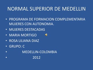 NORMAL SUPERIOR DE MEDELLIN
• PROGRAMA DE FORMACION COMPLEMENTARIA
  MUJERES CON AUTONOMIA.
• MUJERES DESTACADAS
• MARIA MORTIGO
• ROSA LILIANA DIAZ
• GRUPO: C
•         MEDELLIN-COLOMBIA
•              2012
 