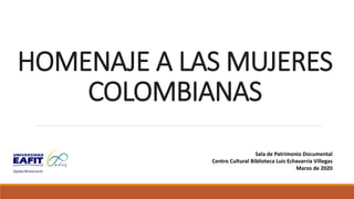 HOMENAJE A LAS MUJERES
COLOMBIANAS
Sala de Patrimonio Documental
Centro Cultural Biblioteca Luis Echavarría Villegas
Marzo de 2020
 