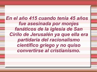 En el año 415 cuando tenia 45 años fue asesinada por monjes fanáticos de la iglesia de San Cirilo de Jerusalén ya que ella era partidaria del racionalismo científico griego y no quiso convertirse al cristianismo. 
