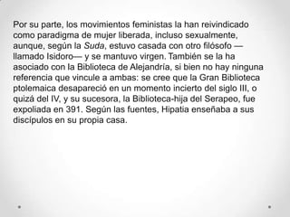 Por su parte, los movimientos feministas la han reivindicado
como paradigma de mujer liberada, incluso sexualmente,
aunque, según la Suda, estuvo casada con otro filósofo —
llamado Isidoro— y se mantuvo virgen. También se la ha
asociado con la Biblioteca de Alejandría, si bien no hay ninguna
referencia que vincule a ambas: se cree que la Gran Biblioteca
ptolemaica desapareció en un momento incierto del siglo III, o
quizá del IV, y su sucesora, la Biblioteca-hija del Serapeo, fue
expoliada en 391. Según las fuentes, Hipatia enseñaba a sus
discípulos en su propia casa.
 