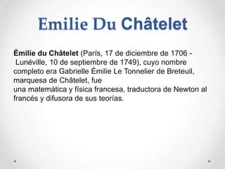 Emilie Du Châtelet
Émilie du Châtelet (París, 17 de diciembre de 1706 -
 Lunéville, 10 de septiembre de 1749), cuyo nombre
completo era Gabrielle Émilie Le Tonnelier de Breteuil,
marquesa de Châtelet, fue
una matemática y física francesa, traductora de Newton al
francés y difusora de sus teorías.
 