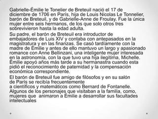 Gabrielle-Émilie le Tonelier de Breteuil nació el 17 de
diciembre de 1706 en París, hija de Louis Nicolas Le Tonnelier,
barón de Breteuil, y de Gabrielle-Anne de Froulay. Fue la única
mujer entre seis hermanos, de los que solo otros tres
sobrevivieron hasta la edad adulta.
Su padre, el barón de Breteuil era introductor de
embajadores de Luis XIV y contaba con antepasados en la
magistratura y en las finanzas. Se casó tardíamente con la
madre de Émilie y antes de ello mantuvo un largo y apasionado
romance con Anne Bellinzani, una inteligente mujer interesada
en la astronomía, con la que tuvo una hija ilegítima, Michelle.
Émilie apoyó años más tarde a su hermanastra cuando esta
pidió el reconocimiento de paternidad y la compensación
económica correspondiente.
El barón de Breteuil fue amigo de filósofos y en su salón
de París se recibía frecuentemente
a científicos y matemáticos como Bernard de Fontanelle.
Algunos de los personajes que visitaban a la familia, como,
mujeres que animaron a Émilie a desarrollar sus facultades
intelectuales
 