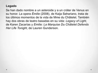 Legado
Se han dado nombre a un asteroide y a un cráter de Venus en
su honor. La opera Émilie (2008), de Kaija Sahariano, trata de
los últimos momentos de la vida de Mme du Châtelet. También
hay dos obras de teatro basadas en su vida: Legacy of Light,
de Karen Zacarías y Emilie: La Marquise Du Châtelet Defends
Her Life Tonight, de Lauren Gunderson.
 