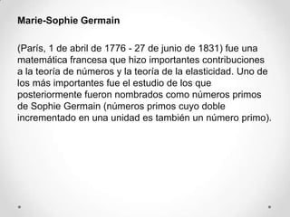Marie-Sophie Germain

(París, 1 de abril de 1776 - 27 de junio de 1831) fue una
matemática francesa que hizo importantes contribuciones
a la teoría de números y la teoría de la elasticidad. Uno de
los más importantes fue el estudio de los que
posteriormente fueron nombrados como números primos
de Sophie Germain (números primos cuyo doble
incrementado en una unidad es también un número primo).
 
