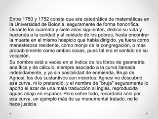 Entre 1750 y 1752 consta que era catedrática de matemáticas en
la Universidad de Bolonia, seguramente de forma honorífica.
Durante los cuarenta y siete años siguientes, dedicó su vida y
hacienda a la caridad y al cuidado de los pobres, hasta encontrar
la muerte en el mismo hospicio que había dirigido, ya fuera como
menesterosa residente, como monja de la congregación, o más
probablemente como ambas cosas, pues tal era el sentido de su
vocación.
Su nombre está a veces en el índice de los libros de geometría
analítica y de cálculo, siempre asociado a la curva llamada
indebidamente, y ya sin posibilidad de enmienda, Bruja de
Agnesi; los dos sustantivos son inciertos: Agnesi no descubrió
esa curva, ni lo pretendió, y el nombre de "bruja" seguramente lo
aportó el azar de una mala traducción al inglés, reproducida
aguas abajo en español. Pero sobre todo, recordarla sólo por
esa curva, un ejemplo más de su monumental tratado, no le
hace justicia.
 