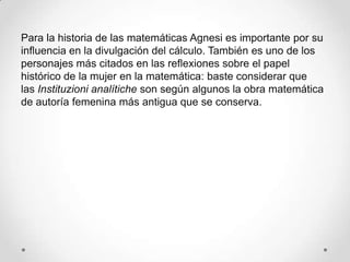 Para la historia de las matemáticas Agnesi es importante por su
influencia en la divulgación del cálculo. También es uno de los
personajes más citados en las reflexiones sobre el papel
histórico de la mujer en la matemática: baste considerar que
las Instituzioni analítiche son según algunos la obra matemática
de autoría femenina más antigua que se conserva.
 