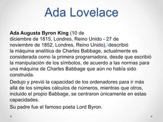Ada Lovelace
Ada Augusta Byron King (10 de
diciembre de 1815, Londres, Reino Unido - 27 de
noviembre de 1852, Londres, Reino Unido),1describió
la máquina analítica de Charles Babbage, actualmente es
considerada como la primera programadora, desde que escribió
la manipulación de los símbolos, de acuerdo a las normas para
una máquina de Charles Babbage que aún no había sido
construida.
Dedujo y previó la capacidad de los ordenadores para ir más
allá de los simples cálculos de números, mientras que otros,
incluido el propio Babbage, se centraron únicamente en estas
capacidades.
Su padre fue el famoso poeta Lord Byron.
 
