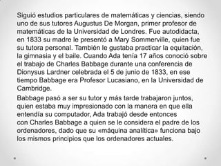 Siguió estudios particulares de matemáticas y ciencias, siendo
uno de sus tutores Augustus De Morgan, primer profesor de
matemáticas de la Universidad de Londres. Fue autodidacta,
en 1833 su madre le presentó a Mary Sommerville, quien fue
su tutora personal. También le gustaba practicar la equitación,
la gimnasia y el baile. Cuando Ada tenía 17 años conoció sobre
el trabajo de Charles Babbage durante una conferencia de
Dionysus Lardner celebrada el 5 de junio de 1833, en ese
tiempo Babbage era Profesor Lucasiano, en la Universidad de
Cambridge.
Babbage pasó a ser su tutor y más tarde trabajaron juntos,
quien estaba muy impresionado con la manera en que ella
entendía su computador, Ada trabajó desde entonces
con Charles Babbage a quien se le considera el padre de los
ordenadores, dado que su «máquina analítica» funciona bajo
los mismos principios que los ordenadores actuales.
 