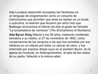 Ada Lovelace desarrolló conceptos tan familiares en
un lenguaje de programación como un conjunto de
instrucciones que permiten que otras se repitan en un bucle
o subrutina, la relación que llevaron por años hizo que
Babbage reconociera el talento de Ada al grado de llamarle
"La encantadora de números" (The Enchantress of Numbers).
Ada Byron King falleció a los 36 años, habiendo nombrado
heredera a su madre, el 27 de noviembre de 1852, como
consecuencia de las sangrías a las que fue sometida por sus
médicos en un intento por tratar un cáncer de útero, y fue
enterrada por expreso deseo suyo en el panteón Byron, en la
iglesia de Hucknall, en Nottinghamshire, al lado de los restos
de su padre, fallecido a la misma edad.
 
