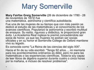Mary Somerville
Mary Fairfax Greig Somerville (26 de diciembre de 1780 - 28
de noviembre de 1872) fue
una matemática, astrónoma y científica autodidacta.
Fue una de las mujeres de su tiempo que con más pasión se
dedicó al estudio de las matemáticas y al conocimiento de los
avances científicos. Popularizó la astronomía y escribió multitud
de ensayos. Su estilo, riguroso y didáctico, le proporcionó gran
éxito. La Academia Real inglesa la premió concediéndole ser
socia de honor, ya que las mujeres no podían ser socias
oficiales y en su honor el Somerville College de Oxford mantiene
vivo su legado.
Es conocida como "La Reina de las ciencias del siglo XIX".
Hacia el fin de su vida escribió: "Tengo 92 años..., mi memoria
para los acontecimientos ordinarios es débil, pero no para las
matemáticas o las experiencias científicas. Todavía soy capaz
de leer libros de álgebra superior durante cuatro o cinco horas
por la mañana, e incluso de resolver problemas".
 
