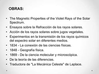OBRAS:

• The Magnetic Properties of the Violet Rays of the Solar
  Spectrum.
• Ensayos sobre la Refracción de los rayos solares.
• Acción de los rayos solares sobre jugos vegetales.
• Experimentos en la transmisión de los rayos químicos
  del espectro solar en diferentes medios.
• 1834 - La conexión de las ciencias físicas.
• 1848 - Geografía física.
• 1869 - De la ciencia molecular y microscópica.
• De la teoría de las diferencias.
• Traductora de "La Mecánica Celeste" de Laplace.
 