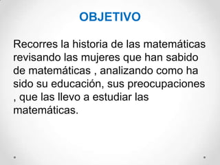 OBJETIVO

Recorres la historia de las matemáticas
revisando las mujeres que han sabido
de matemáticas , analizando como ha
sido su educación, sus preocupaciones
, que las llevo a estudiar las
matemáticas.
 