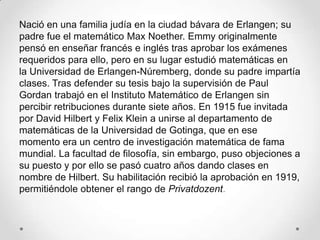 Nació en una familia judía en la ciudad bávara de Erlangen; su
padre fue el matemático Max Noether. Emmy originalmente
pensó en enseñar francés e inglés tras aprobar los exámenes
requeridos para ello, pero en su lugar estudió matemáticas en
la Universidad de Erlangen-Núremberg, donde su padre impartía
clases. Tras defender su tesis bajo la supervisión de Paul
Gordan trabajó en el Instituto Matemático de Erlangen sin
percibir retribuciones durante siete años. En 1915 fue invitada
por David Hilbert y Felix Klein a unirse al departamento de
matemáticas de la Universidad de Gotinga, que en ese
momento era un centro de investigación matemática de fama
mundial. La facultad de filosofía, sin embargo, puso objeciones a
su puesto y por ello se pasó cuatro años dando clases en
nombre de Hilbert. Su habilitación recibió la aprobación en 1919,
permitiéndole obtener el rango de Privatdozent.
 