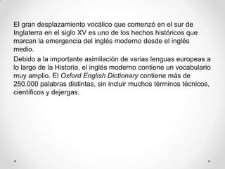 El gran desplazamiento vocálico que comenzó en el sur de
Inglaterra en el siglo XV es uno de los hechos históricos que
marcan la emergencia del inglés moderno desde el inglés
medio.
Debido a la importante asimilación de varias lenguas europeas a
lo largo de la Historia, el inglés moderno contiene un vocabulario
muy amplio. El Oxford English Dictionary contiene más de
250.000 palabras distintas, sin incluir muchos términos técnicos,
científicos y dejergas.
 