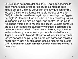 2: En el mes de marzo del año 415, Hipatia fue asesinada
de la manera más cruel por un grupo de monjes de la
iglesia de San Cirilo de Jerusalén (no hay que confundir a
los dos Cirilos: el de Jerusalén había muerto en el año
387). Los hechos están recogidos por un obispo de Egipto
del siglo VII llamado Juan de Nikio. En sus escritos justifica
la masacre que se hizo en aquel año contra los judíos de
Alejandría y también la muerte de Hipatia. Cuenta cómo un
grupo de cristianos impetuosos y violentos, seguidores de
un lector llamado Pedro fueron en su busca, la golpearon,
la desnudaron y la arrastraron por toda la ciudad hasta
llegar a un templo llamado Cesareo; allí continuaron con la
tortura cortando su piel y su cuerpo con caracolas afiladas,
hasta que murió; a continuación descuartizaron su cuerpo
y lo llevaron a un lugar llamado Cinaron y allí finalmente lo
quemaron.
 