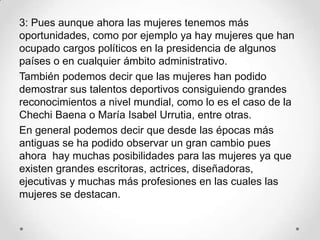 3: Pues aunque ahora las mujeres tenemos más
oportunidades, como por ejemplo ya hay mujeres que han
ocupado cargos políticos en la presidencia de algunos
países o en cualquier ámbito administrativo.
También podemos decir que las mujeres han podido
demostrar sus talentos deportivos consiguiendo grandes
reconocimientos a nivel mundial, como lo es el caso de la
Chechi Baena o María Isabel Urrutia, entre otras.
En general podemos decir que desde las épocas más
antiguas se ha podido observar un gran cambio pues
ahora hay muchas posibilidades para las mujeres ya que
existen grandes escritoras, actrices, diseñadoras,
ejecutivas y muchas más profesiones en las cuales las
mujeres se destacan.
 