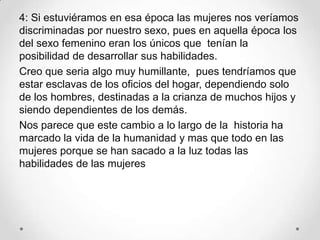 4: Si estuviéramos en esa época las mujeres nos veríamos
discriminadas por nuestro sexo, pues en aquella época los
del sexo femenino eran los únicos que tenían la
posibilidad de desarrollar sus habilidades.
Creo que seria algo muy humillante, pues tendríamos que
estar esclavas de los oficios del hogar, dependiendo solo
de los hombres, destinadas a la crianza de muchos hijos y
siendo dependientes de los demás.
Nos parece que este cambio a lo largo de la historia ha
marcado la vida de la humanidad y mas que todo en las
mujeres porque se han sacado a la luz todas las
habilidades de las mujeres
 