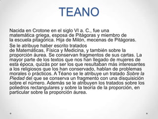 TEANO
Nacida en Crotone en el siglo VI a. C., fue una
matemática griega, esposa de Pitágoras y miembro de
la escuela pitagórica. Hija de Milón, mecenas de Pitágoras.
Se le atribuye haber escrito tratados
de Matemáticas, Física y Medicina, y también sobre la
proporción áurea. Se conservan fragmentos de sus cartas. La
mayor parte de los textos que nos han llegado de mujeres de
esta época, quizás por ser los que resultaban más interesantes
a los religiosos que los han conservado, hablan de problemas
morales o prácticos. A Téano se le atribuye un tratado Sobre la
Piedad del que se conserva un fragmento con una disquisición
sobre el número. Además se le atribuyen los tratados sobre los
poliedros rectangulares y sobre la teoría de la proporción, en
particular sobre la proporción áurea.
 