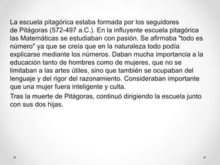 La escuela pitagórica estaba formada por los seguidores
de Pitágoras (572-497 a.C.). En la influyente escuela pitagórica
las Matemáticas se estudiaban con pasión. Se afirmaba "todo es
número" ya que se creía que en la naturaleza todo podía
explicarse mediante los números. Daban mucha importancia a la
educación tanto de hombres como de mujeres, que no se
limitaban a las artes útiles, sino que también se ocupaban del
lenguaje y del rigor del razonamiento. Consideraban importante
que una mujer fuera inteligente y culta.
Tras la muerte de Pitágoras, continuó dirigiendo la escuela junto
con sus dos hijas.
 