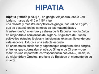 HIPATIA
Hipatia (Ὑπατία [i.pa.'tj.a], en griego; Alejandría, 355 o 370 –
ibídem, marzo de 415 o 4162 ) fue
una filósofa y maestra neoplatónica griega, natural de Egipto,3
que se destacó en los campos de las matemáticas y
la astronomía,4 miembro y cabeza de la Escuela neoplatónica
de Alejandría a comienzos del siglo V. Seguidora de Plotino,
cultivó los estudios lógicos y las ciencias exactas, llevando una
vida ascética. Educó a una selecta escuela
de aristócratas cristianos y paganosque ocuparon altos cargos,
entre los que sobresalen el obispo Sinesio de Cirene —que
mantuvo una importante correspondencia con ella—, Hesiquio
de Alejandría y Orestes, prefecto de Egiptoen el momento de su
muerte.
 