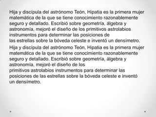 Hija y discípula del astrónomo Teón, Hipatia es la primera mujer
matemática de la que se tiene conocimiento razonablemente
seguro y detallado. Escribió sobre geometría, álgebra y
astronomía, mejoró el diseño de los primitivos astrolabios
instrumentos para determinar las posiciones de
las estrellas sobre la bóveda celeste e inventó un densímetro.
Hija y discípula del astrónomo Teón, Hipatia es la primera mujer
matemática de la que se tiene conocimiento razonablemente
seguro y detallado. Escribió sobre geometría, álgebra y
astronomía, mejoró el diseño de los
primitivos astrolabios instrumentos para determinar las
posiciones de las estrellas sobre la bóveda celeste e inventó
un densímetro.
 