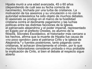 Hipatia murió a una edad avanzada, 45 o 60 años
(dependiendo de cuál sea su fecha correcta de
nacimiento), linchada por una turba de cristianos. La
motivación de los asesinos y su vinculación o no con la
autoridad eclesiástica ha sido objeto de muchos debates.
El asesinato se produjo en el marco de la hostilidad
cristiana contra el declinante paganismo y las luchas
políticas entre las distintas facciones de la Iglesia,
el patriarcado alejandrino y el poder imperial, representado
en Egipto por el prefecto Orestes, ex alumno de la
filósofa. Sócrates Escolástico, el historiador más cercano a
los hechos, afirma que la muerte de Hipatia fue causa de
«no poco oprobio» para el patriarca Cirilo y la iglesia de
Alejandría,6 y fuentes posteriores, tanto paganas como
cristianas, le achacan directamente el crimen, por lo que
muchos historiadores consideran probada o muy probable
la implicación de Cirilo, si bien el debate al respecto sigue
abierto
 