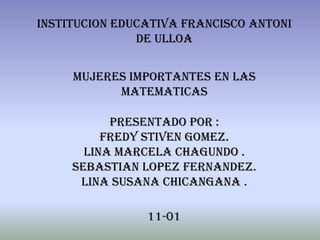 INSTITUCION EDUCATIVA FRANCISCO ANTONI
               DE ULLOA


     MUJERES IMPORTANTES EN LAS
           MATEMATICAS

           PRESENTADO POR :
          FREDY STIVEN GOMEZ.
       LINA MARCELA CHAGUNDO .
     SEBASTIAN LOPEZ FERNANDEZ.
      LINA SUSANA CHICANGANA .

                11-01
 