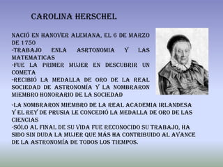 CAROLINA HERSCHEL

Nació en Hanover alemana, el 6 de marzo
de 1750
-trabajo    enla  asrtonomia     y  las
matematicas
-fue la primer mujer en descubrir un
cometa
-Recibió la Medalla de Oro de la Real
Sociedad de Astronomía y la nombraron
miembro honorario de la sociedad
-La nombraron miembro de la Real Academia Irlandesa
y el rey de Prusia le concedió la Medalla de Oro de las
Ciencias
-sólo al final de su vida fue reconocido su trabajo, ha
sido sin duda la mujer que más ha contribuido al avance
de la astronomía de todos los tiempos.
 