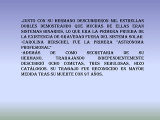 -Junto con su hermano descubrieron mil estrellas
dobles demostrando que muchas de ellas eran
sistemas binarios, lo que era la primera prueba de
la existencia de gravedad fuera del sistema solar
-Carolina Herschel fue la primera "astrónoma
profesional“
-Además     de     como     secretaria     de   su
hermano,       trabajando       independientemente
descubrió ocho cometas, tres nebulosas, hizo
catálogos. Su trabajo fue reconocido en mayor
medida tras su muerte con 97 años.
 