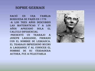 SOPHIE GERMAIN

nació   en    una     familia
burguesa de París en 1776
-a los tres años descubrió
las matemáticas y a los
años aprendió sola el
calculo diferencial
-presentó un trabajo a
Joseph LaGrange, firmado
con el nombre de Lebranca.
El trabajo impresionó mucho
a LaGrange y al conocer el
nombre de su verdadera
autora, fue a felicitarla
 