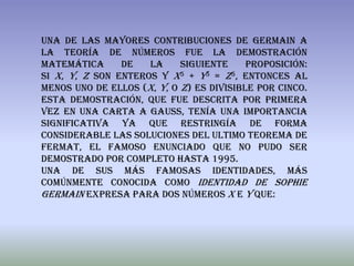 Una de las mayores contribuciones de Germain a
la teoría de números fue la demostración
matemática      de   la     siguiente     proposición:
si x, y, z son enteros y x5 + y5 = z5, entonces al
menos uno de ellos (x, y, o z) es divisible por cinco.
Esta demostración, que fue descrita por primera
vez en una carta a Gauss, tenía una importancia
significativa ya que restringía de forma
considerable las soluciones del ultimo teorema de
fermat, el famoso enunciado que no pudo ser
demostrado por completo hasta 1995.
Una de sus más famosas identidades, más
comúnmente conocida como Identidad de Sophie
Germain expresa para dos números x e y que:
 
