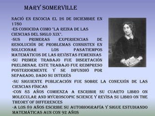 MARY SOMERVILLE
nació en Escocia el 26 de Diciembre en
1780
-Es conocida como "La Reina de las
ciencias del siglo XIX".
-Sus     primeras     experiencias   de
resolución de problemas consisten en
solucionar        los       pasatiempos
matemáticos de las revistas femeninas
-Su primer trabajo fue Disertación
Preliminar. Este trabajo fue reimpreso
posteriormente y se difundió por
separado, dado su interés
 -Su siguiente publicación fue Sobre la conexión de las
 ciencias físicas
 -con 85 años comienza a escribir su cuarto libro On
 Molecular and Mycroscopic Science y revisa su libro On the
 theory of differences
 -A los 89 años escribe su autobiografía y sigue estudiando
 matemáticas aun con 92 años
 