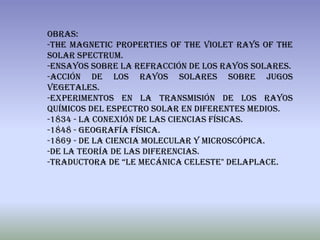 Obras:
-The Magnetic Properties of the Violet Rays of the
Solar Spectrum.
-Ensayos sobre la Refracción de los rayos solares.
-Acción de los rayos solares sobre jugos
vegetales.
-Experimentos en la transmisión de los rayos
químicos del espectro solar en diferentes medios.
-1834 - La conexión de las ciencias físicas.
-1848 - Geografía física.
-1869 - De la ciencia molecular y microscópica.
-De la teoría de las diferencias.
-Traductora de “le mecánica celeste" delaplace.
 