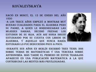 KOVALEVSKAYA

Nació en Moscú, el 15 de enero del año
1850
-A los trece años empezó a mostrar muy
buenas cualidades para el álgebra pero
su padre, a quien le horrorizaban las
mujeres sabias, decidió frenar los
estudios de su hija. Aún así Sonia siguió
estudiando por su cuenta con libros de
álgebra, y aquello que nunca había
estudiado lo fue deduciendo poco a poco.
-Durante sus años en Berlín escribió tres tesis: dos
sobre temas de matemáticas y una tercera sobre
astronomía. Más tarde el primero de estos trabajos
apareció en una publicación matemática a la que
contribuían las mentes más privilegiadas.
 