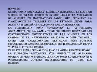 Honores
El día "Sonia Kovalevsky" sobre Matemáticas, en los High
School de Estados Unidos es un programa de la Asociación
de Mujeres en Matemáticas (AWM), que promueve la
financiación de talleres en los Estados Unidos para
alentar a las niñas a explorar las matemáticas.
La Conferencia Sonia Kovalevsky es patrocinada
anualmente por la AWM, y tiene por objeto destacar las
contribuciones significativas de las mujeres en los
campos de la matemática aplicada o computacional.
Entre las galardonadas, destacan: Irene Fonseca
(2006), Ingrid Daubechies (2005), Joyce R. McLaughlin (2004)
y Linda R. Petzold (2003).
El cráter lunar "Kovalevskaya" es nombrado en su honor.
La Fundación Alexander von Humboldt de Alemania
otorga un premio bi-anual llamado Sofia Kovalevskaya a
prometedores jóvenes investigadores de todos los
campos.
 