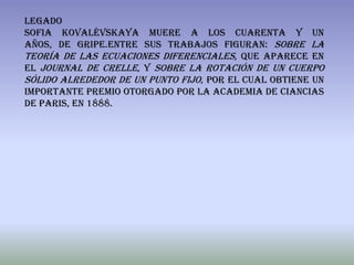 legado
Sofia Kovalévskaya muere a los cuarenta y un
años, de gripe.Entre sus trabajos figuran: Sobre la
teoría de las ecuaciones diferenciales, que aparece en
el Journal de Crelle, y Sobre la rotación de un cuerpo
sólido alrededor de un punto fijo, por el cual obtiene un
importante premio otorgado por la academia de ciancias
de paris, en 1888.
 