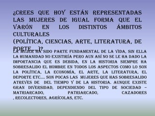 ¿Crees que hoy están representadas
las mujeres de igual forma que el
varón       en    los     distintos     ámbitos
culturales
(política, ciencias, arte, literatura, de
porte....)?sido parte fundamental de la vida, sin ella
La mujer ha
la humanidad no existiría pero aun así no se le ha dado la
importancia que es debida, en la historia siempre ha
sobresalido el hombre en todos los aspectos como lo son
la política, la economía, el arte, la literatura, el
deporte etc.… son pocas las mujeres que has sobresalido
atreves de del tiempo y de la historia. Aunque existe
gran diversidad, dependiendo del tipo de sociedad –
matriarcado,           patriarcado,             cazadores
, recolectores, agrícolas, etc.
 