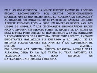 En el campo científico, la mujer históricamente ha recibido
escaso reconocimiento, por ciertos condicionamientos
sociales que le han hecho difícil el acceso a la educación y
al trabajo. Sin embargo, con el paso de los años ha logrado
abrirse espacios poco a poco, en diversas disciplinas. Los
libros de historia y los diccionarios bibliográficos hacen
poca o ninguna referencia sobre el aporte de la mujer en
esta esfera pero quienes se han dedicado a la investigación
y reconstrucción de la historia, desde este aspecto, exponen
importantes hallazgos sin embargo A lo largo de la
historia pueden citarse los aportes y la experiencia de
muchas                      más                     mujeres.
Por ejemplo, Ana Comnena, erudita bizantina, autora de la
Alexíada, obra en la que trata su tema favorito: la
tecnología       militar.       Tenía       estudios      en
matemáticas, astronomía y medicina.
 