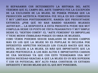 Si repasamos con detenimiento la historia del arte
veremos que el campo del arte tampoco fue la excepción
de la exclusión de la mujer. Se podría pensar que la
producción artística femenina fue nula en sus comienzos
y muy limitada posteriormente. Habría que preguntarse
entonces: ¿Por qué no han habido grandes mujeres
artistas?.... La respuesta a esta pregunta puede ser muy
compleja desde un punto de vista pragmático y muy simple
desde el “sentido común”: El “arte femenino” es impopular
y tiene menos visibilidad porque es obra de mujeres.
Como vemos podemos seguir hablando de muchos campos
más en los que la mujer no es popular ni incluida por
diferentes aspectos sociales los cuales hacen que sea
difícil incluir a la mujer, es más que importante que la
mujer pertenezca a los más altos e importantes cargos
de una sociedad ya que con esto tendríamos una muy
buena sociedad gracias a que la mujer es un ser superior
y con un potencial muy alto para construir un entorno
diferente y mucho mejor que el que hoy poseemos.
 