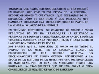 Imaginen que cada persona del grupo es una mujer ó
un hombre que vive en esa época de la historia .
Recoge opiniones y cuéntanos que pensarían de su
situación, cómo te sentirías y qué desearías que
cambiara. Realizar una reflexión sobre el papel de
la mujer a lo largo de la historia.
En términos históricos su condision de mujer o “sexo
débil”como se les ha llamado,las ha relegado a
personas de segunda categoría,haciendo nacido según la
tradición machista para procrear hijos y para ejercer
labores domesticas en el hogar .
Nos parece que el problema de fondo no es tanto el
"papel" de la mujer en la sociedad, cuanto la
construcción     de   una   sociedad     inclusiva,  sin
discriminaciones de ningún género. Refiriéndose a la
época de la historia de la mujer fue una sociedad llena
de machistas…por lo cual es necesario rendir una
homenaje a esas mujeres que ,de una forma o otra
consiguieron un pequeño espacio de libertad .
 