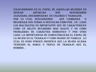 colocándonos en el papel de aquellas mujeres en
épocas        antiguas       nos      sentiríamos
juzgadas, discriminadas en valores y trabajos.
Por lo cual desearíamos         que cambiara      o
mejorara dos temas a destacar como por , un , lado
los maltratos es importante que se caractericen
como un delito muchísimo mas grave y no como
problemas de carácter domestico y por otro
lado, la importancia de compatibilizar el papel de
la mujer en el trabajo y como madre de familia , lo
cual es duro porque significa que la mujer acaba
teniendo el doble o triple de trabajo que el
hombre .
 